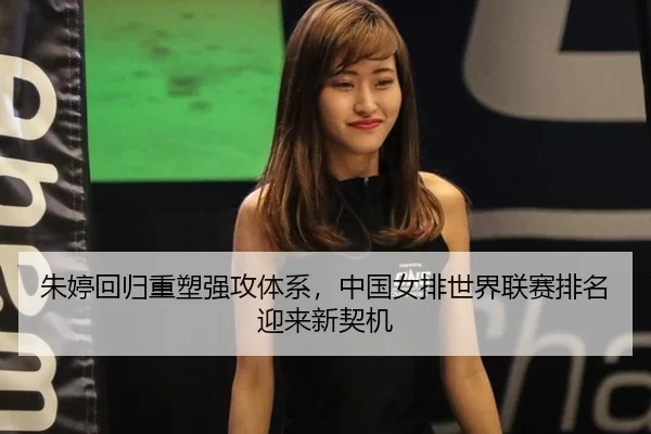 朱婷回归重塑强攻体系，中国女排世界联赛排名迎来新契机