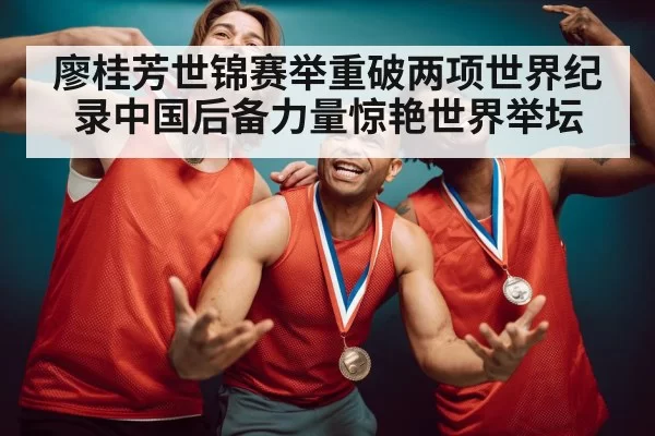廖桂芳世锦赛举重破两项世界纪录中国后备力量惊艳世界举坛