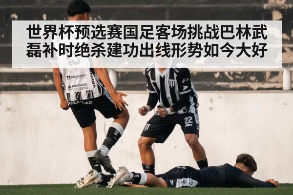 世界杯预选赛国足客场挑战巴林武磊补时绝杀建功出线形势如今大好